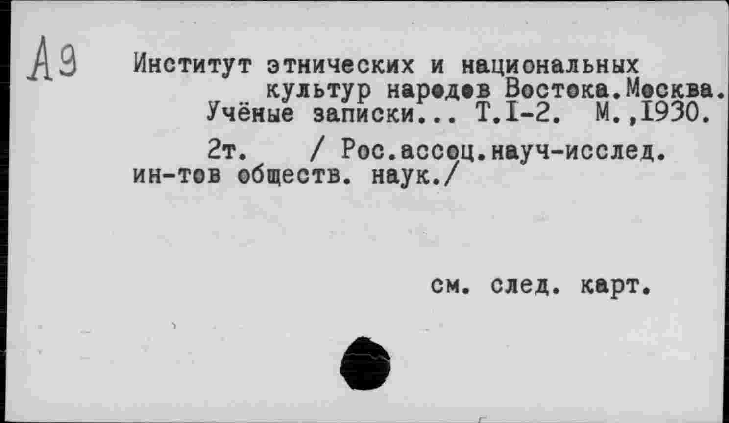 ﻿Институт этнических и национальных культур народов Востока.Москва.
Учёные записки... Т.1-2. М.,1930.
2т.	/ Рос.ассоц.науч-исслед.
ин-тов обществ, наук./
см. след. карт.